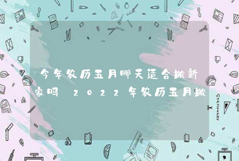 今年农历五月哪天适合搬新家吗 2022年农历五月搬家好日子查询